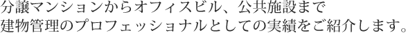 分譲マンションからオフィシャルブル、公共施設まで建物管理のプロフェッショナルとしての実績をご紹介します。